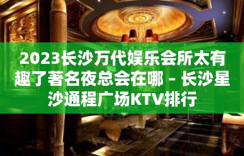 2023长沙万代娱乐会所太有趣了著名夜总会在哪 – 长沙星沙通程广场KTV排行