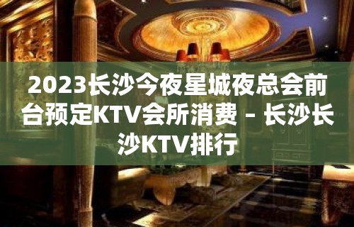 2023长沙今夜星城夜总会前台预定KTV会所消费 – 长沙长沙KTV排行