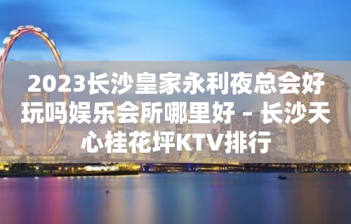 2023长沙皇家永利夜总会好玩吗娱乐会所哪里好 – 长沙天心桂花坪KTV排行