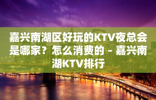 嘉兴南湖区好玩的KTV夜总会是哪家？怎么消费的 – 嘉兴南湖KTV排行