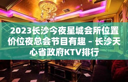 2023长沙今夜星城会所位置价位夜总会节目有趣 – 长沙天心省政府KTV排行