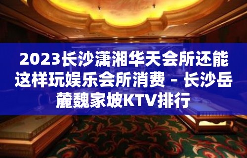 2023长沙潇湘华天会所还能这样玩娱乐会所消费 – 长沙岳麓魏家坡KTV排行