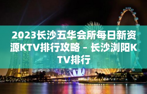 2023长沙五华会所每日新资源KTV排行攻略 – 长沙浏阳KTV排行