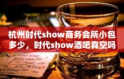 杭州时代show商务会所小包多少，时代show酒吧真空吗