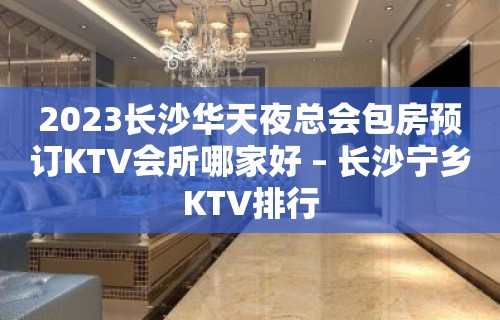 2023长沙华天夜总会包房预订KTV会所哪家好 – 长沙宁乡KTV排行