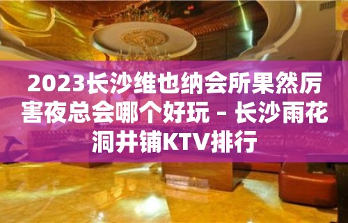 2023长沙维也纳会所果然厉害夜总会哪个好玩 – 长沙雨花洞井铺KTV排行