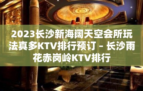 2023长沙新海阔天空会所玩法真多KTV排行预订 – 长沙雨花赤岗岭KTV排行