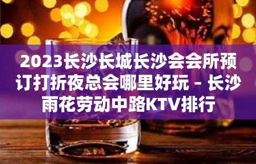 2023长沙长城长沙会会所预订打折夜总会哪里好玩 – 长沙雨花劳动中路KTV排行