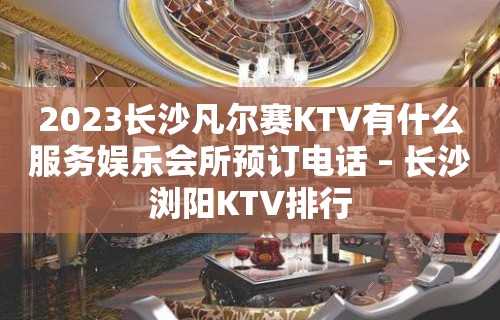 2023长沙凡尔赛KTV有什么服务娱乐会所预订电话 – 长沙浏阳KTV排行