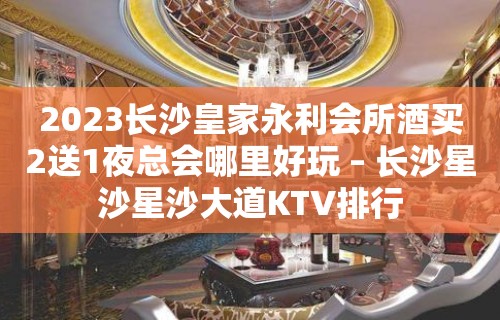 2023长沙皇家永利会所酒买2送1夜总会哪里好玩 – 长沙星沙星沙大道KTV排行