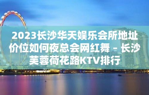 2023长沙华天娱乐会所地址价位如何夜总会网红舞 – 长沙芙蓉荷花路KTV排行