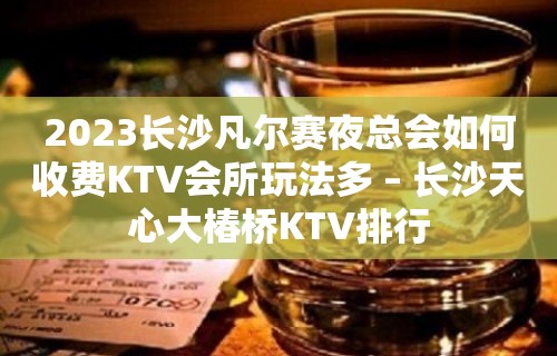 2023长沙凡尔赛夜总会如何收费KTV会所玩法多 – 长沙天心大椿桥KTV排行