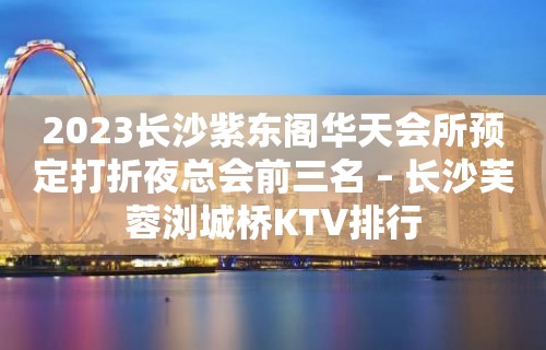 2023长沙紫东阁华天会所预定打折夜总会前三名 – 长沙芙蓉浏城桥KTV排行