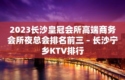 2023长沙皇冠会所高端商务会所夜总会排名前三 – 长沙宁乡KTV排行