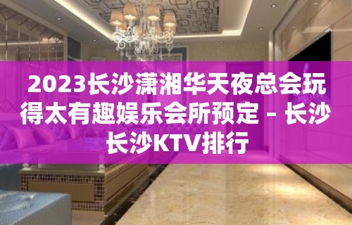 2023长沙潇湘华天夜总会玩得太有趣娱乐会所预定 – 长沙长沙KTV排行