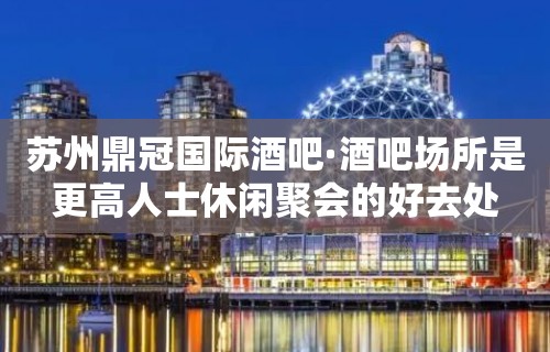 苏州鼎冠国际酒吧·酒吧场所是更高人士休闲聚会的好去处