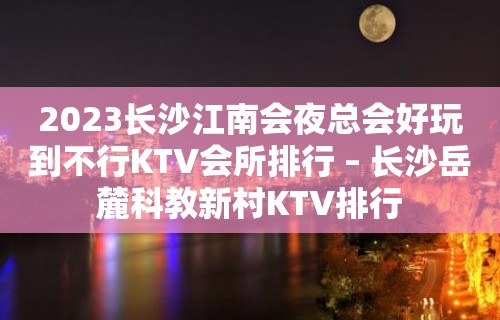 2023长沙江南会夜总会好玩到不行KTV会所排行 – 长沙岳麓科教新村KTV排行