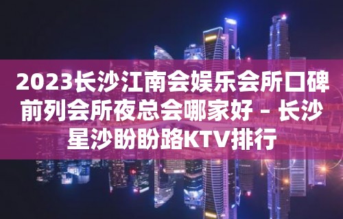 2023长沙江南会娱乐会所口碑前列会所夜总会哪家好 – 长沙星沙盼盼路KTV排行