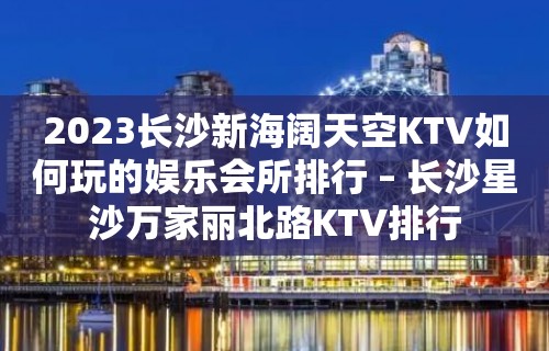 2023长沙新海阔天空KTV如何玩的娱乐会所排行 – 长沙星沙万家丽北路KTV排行