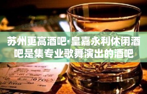 苏州更高酒吧·皇嘉永利休闲酒吧是集专业歌舞演出的酒吧