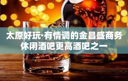 太原好玩·有情调的金昌盛商务休闲酒吧更高酒吧之一