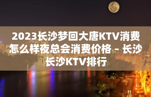 2023长沙梦回大唐KTV消费怎么样夜总会消费价格 – 长沙长沙KTV排行