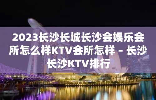 2023长沙长城长沙会娱乐会所怎么样KTV会所怎样 – 长沙长沙KTV排行