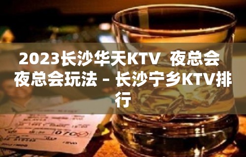 2023长沙华天KTV  夜总会  夜总会玩法 – 长沙宁乡KTV排行