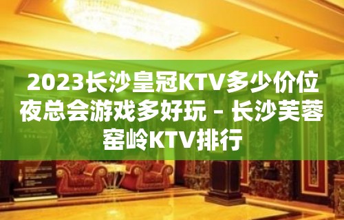 2023长沙皇冠KTV多少价位夜总会游戏多好玩 – 长沙芙蓉窑岭KTV排行