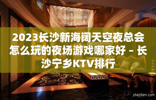 2023长沙新海阔天空夜总会怎么玩的夜场游戏哪家好 – 长沙宁乡KTV排行