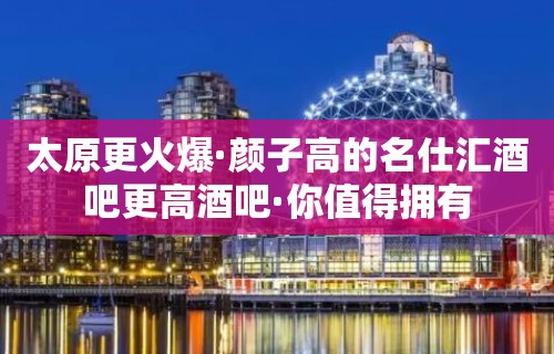 太原更火爆·颜子高的名仕汇酒吧更高酒吧·你值得拥有