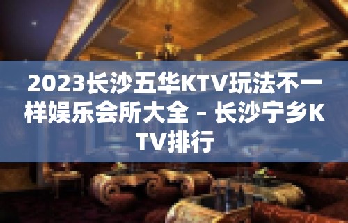 2023长沙五华KTV玩法不一样娱乐会所大全 – 长沙宁乡KTV排行