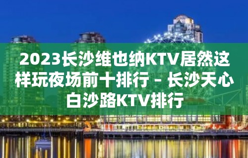 2023长沙维也纳KTV居然这样玩夜场前十排行 – 长沙天心白沙路KTV排行