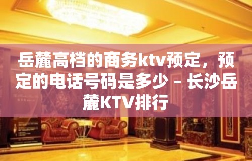 岳麓高档的商务ktv预定，预定的电话号码是多少 – 长沙岳麓KTV排行