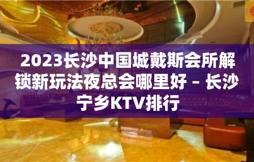 2023长沙中国城戴斯会所解锁新玩法夜总会哪里好 – 长沙宁乡KTV排行