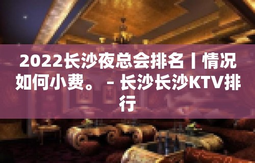 2022长沙夜总会排名丨情况如何小费。 – 长沙长沙KTV排行