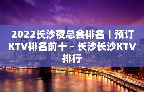 2022长沙夜总会排名丨预订KTV排名前十 – 长沙长沙KTV排行