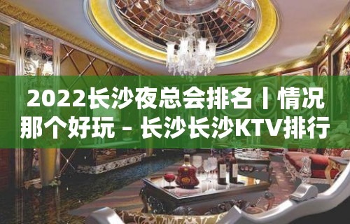 2022长沙夜总会排名丨情况那个好玩 – 长沙长沙KTV排行