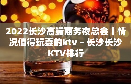 2022长沙高端商务夜总会丨情况值得玩耍的ktv – 长沙长沙KTV排行