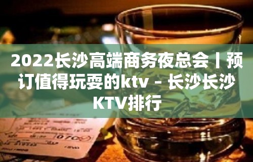 2022长沙高端商务夜总会丨预订值得玩耍的ktv – 长沙长沙KTV排行