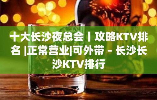 十大长沙夜总会丨攻略KTV排名 |正常营业|可外带 – 长沙长沙KTV排行