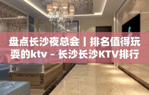 盘点长沙夜总会丨排名值得玩耍的ktv – 长沙长沙KTV排行