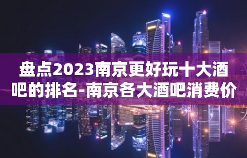 盘点2023南京更好玩十大酒吧的排名-南京各大酒吧消费价