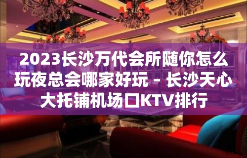 2023长沙万代会所随你怎么玩夜总会哪家好玩 – 长沙天心大托铺机场口KTV排行