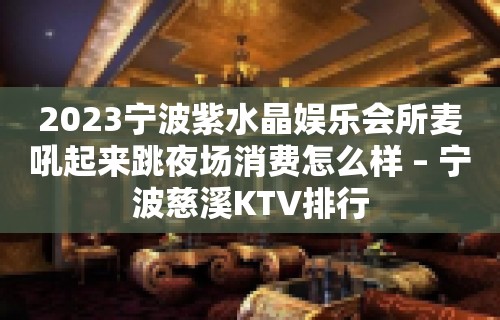 2023宁波紫水晶娱乐会所麦吼起来跳夜场消费怎么样 – 宁波慈溪KTV排行