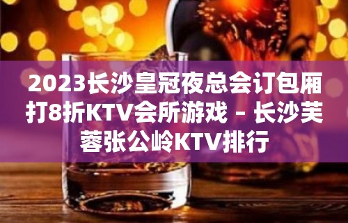 2023长沙皇冠夜总会订包厢打8折KTV会所游戏 – 长沙芙蓉张公岭KTV排行