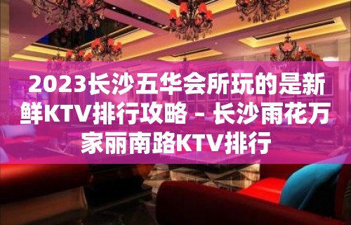 2023长沙五华会所玩的是新鲜KTV排行攻略 – 长沙雨花万家丽南路KTV排行