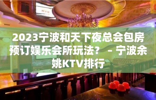 2023宁波和天下夜总会包房预订娱乐会所玩法？ – 宁波余姚KTV排行