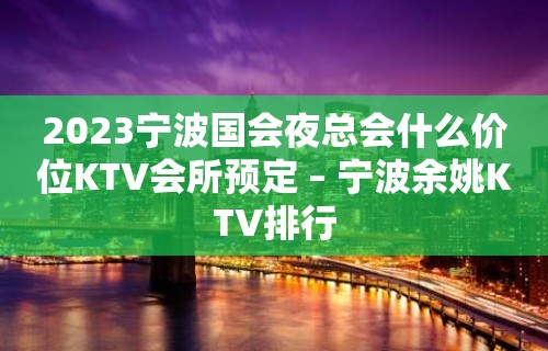 2023宁波国会夜总会什么价位KTV会所预定 – 宁波余姚KTV排行