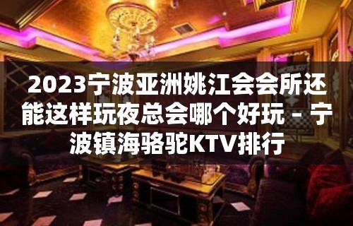 2023宁波亚洲姚江会会所还能这样玩夜总会哪个好玩 – 宁波镇海骆驼KTV排行